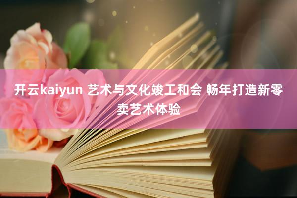 开云kaiyun 艺术与文化竣工和会 畅年打造新零卖艺术体验