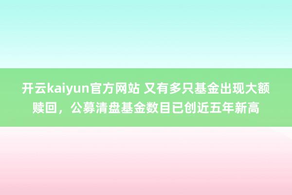 开云kaiyun官方网站 又有多只基金出现大额赎回，公募清盘基金数目已创近五年新高
