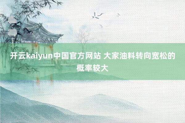 开云kaiyun中国官方网站 大家油料转向宽松的概率较大