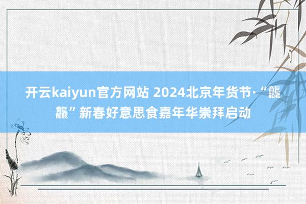 开云kaiyun官方网站 2024北京年货节·“龘龘”新春好意思食嘉年华崇拜启动