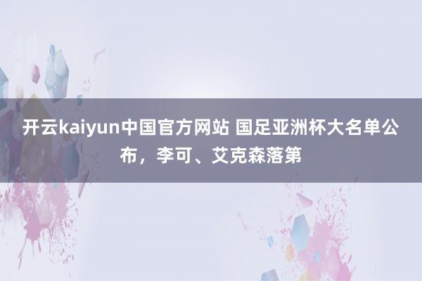 开云kaiyun中国官方网站 国足亚洲杯大名单公布，李可、艾克森落第