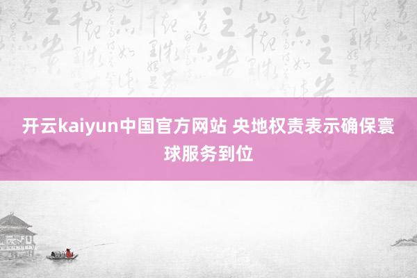 开云kaiyun中国官方网站 央地权责表示确保寰球服务到位