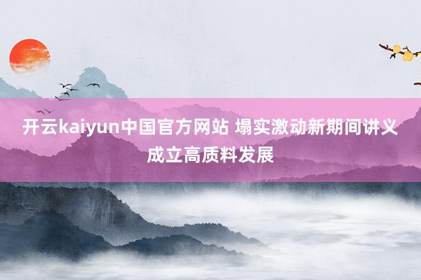 开云kaiyun中国官方网站 塌实激动新期间讲义成立高质料发展