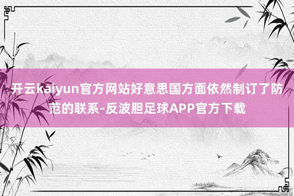 开云kaiyun官方网站好意思国方面依然制订了防范的联系-反波胆足球APP官方下载