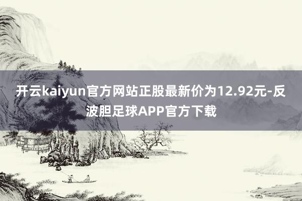 开云kaiyun官方网站正股最新价为12.92元-反波胆足球APP官方下载