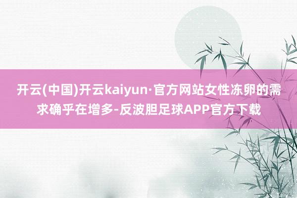 开云(中国)开云kaiyun·官方网站女性冻卵的需求确乎在增多-反波胆足球APP官方下载