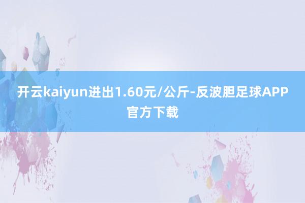 开云kaiyun进出1.60元/公斤-反波胆足球APP官方下载