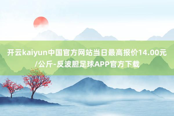开云kaiyun中国官方网站当日最高报价14.00元/公斤-反波胆足球APP官方下载