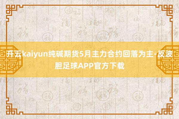 开云kaiyun纯碱期货5月主力合约回落为主-反波胆足球APP官方下载