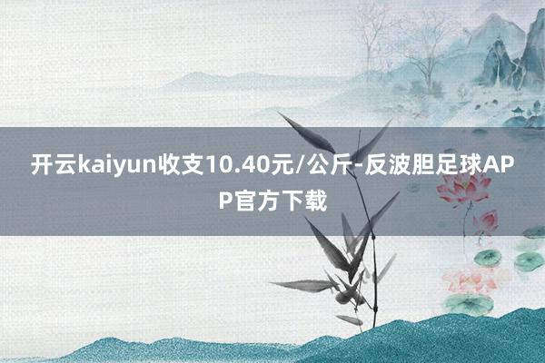 开云kaiyun收支10.40元/公斤-反波胆足球APP官方下载