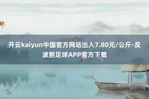 开云kaiyun中国官方网站出入7.80元/公斤-反波胆足球APP官方下载