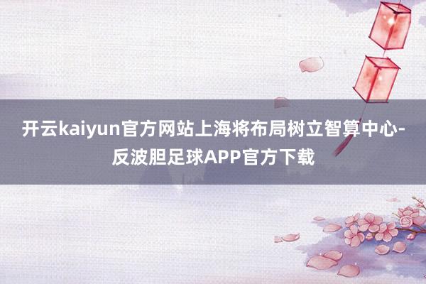 开云kaiyun官方网站上海将布局树立智算中心-反波胆足球APP官方下载