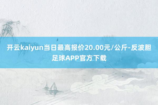 开云kaiyun当日最高报价20.00元/公斤-反波胆足球APP官方下载