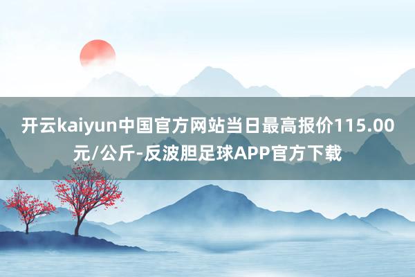 开云kaiyun中国官方网站当日最高报价115.00元/公斤-反波胆足球APP官方下载
