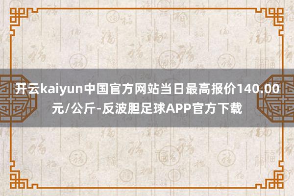 开云kaiyun中国官方网站当日最高报价140.00元/公斤-反波胆足球APP官方下载