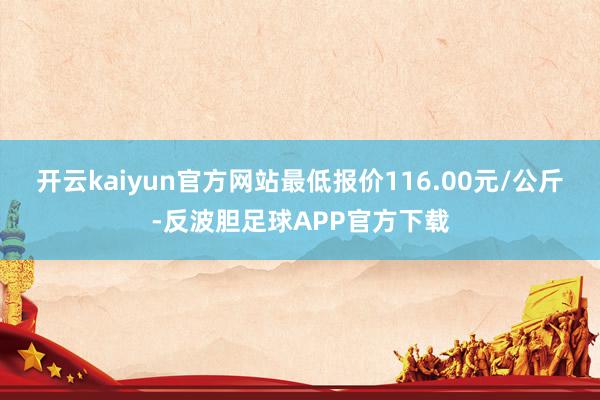 开云kaiyun官方网站最低报价116.00元/公斤-反波胆足球APP官方下载