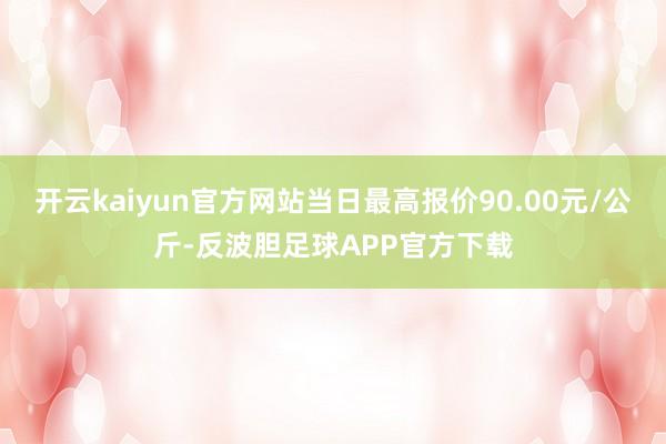 开云kaiyun官方网站当日最高报价90.00元/公斤-反波胆足球APP官方下载