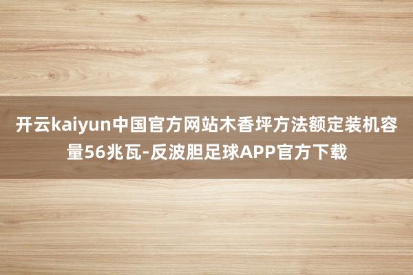 开云kaiyun中国官方网站木香坪方法额定装机容量56兆瓦-反波胆足球APP官方下载
