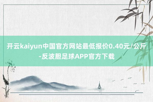 开云kaiyun中国官方网站最低报价0.40元/公斤-反波胆足球APP官方下载