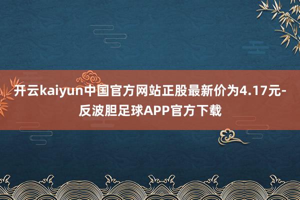 开云kaiyun中国官方网站正股最新价为4.17元-反波胆足球APP官方下载