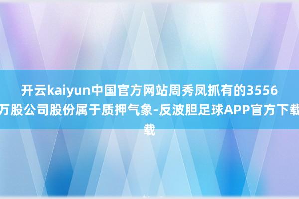 开云kaiyun中国官方网站周秀凤抓有的3556万股公司股份属于质押气象-反波胆足球APP官方下载