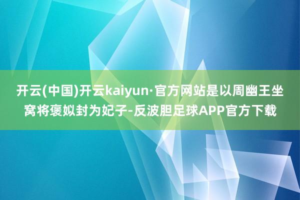 开云(中国)开云kaiyun·官方网站是以周幽王坐窝将褒姒封为妃子-反波胆足球APP官方下载