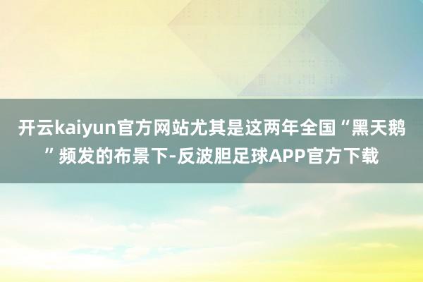 开云kaiyun官方网站尤其是这两年全国“黑天鹅”频发的布景下-反波胆足球APP官方下载