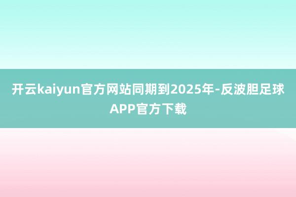 开云kaiyun官方网站　　同期到2025年-反波胆足球APP官方下载