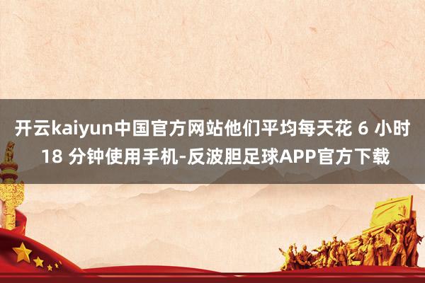 开云kaiyun中国官方网站他们平均每天花 6 小时 18 分钟使用手机-反波胆足球APP官方下载