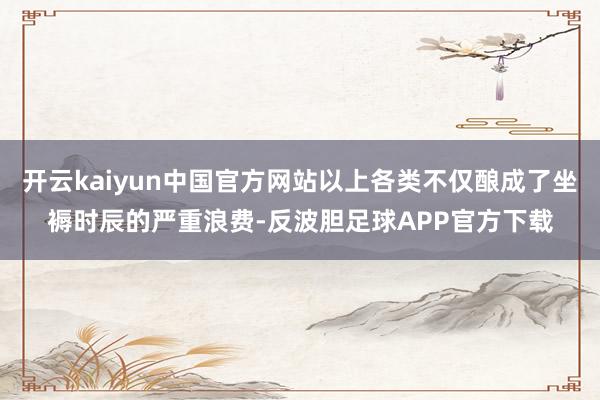 开云kaiyun中国官方网站以上各类不仅酿成了坐褥时辰的严重浪费-反波胆足球APP官方下载