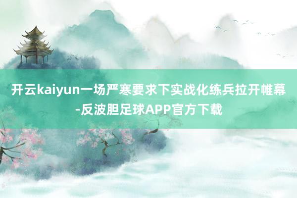 开云kaiyun一场严寒要求下实战化练兵拉开帷幕-反波胆足球APP官方下载
