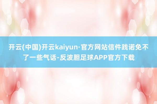 开云(中国)开云kaiyun·官方网站信件践诺免不了一些气话-反波胆足球APP官方下载