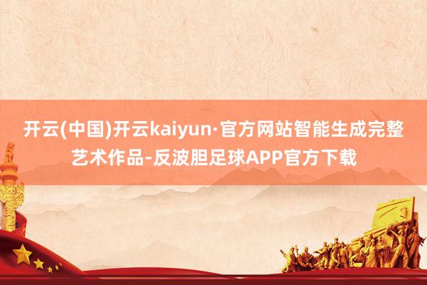 开云(中国)开云kaiyun·官方网站智能生成完整艺术作品-反波胆足球APP官方下载