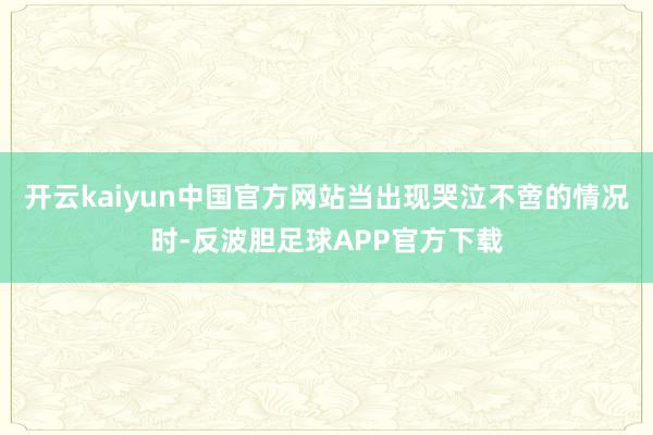 开云kaiyun中国官方网站当出现哭泣不啻的情况时-反波胆足球APP官方下载