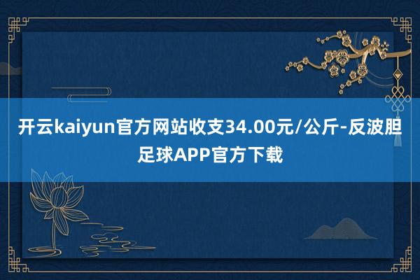 开云kaiyun官方网站收支34.00元/公斤-反波胆足球APP官方下载