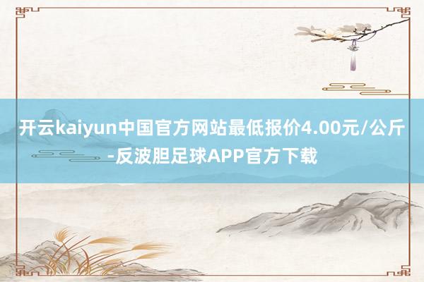 开云kaiyun中国官方网站最低报价4.00元/公斤-反波胆足球APP官方下载