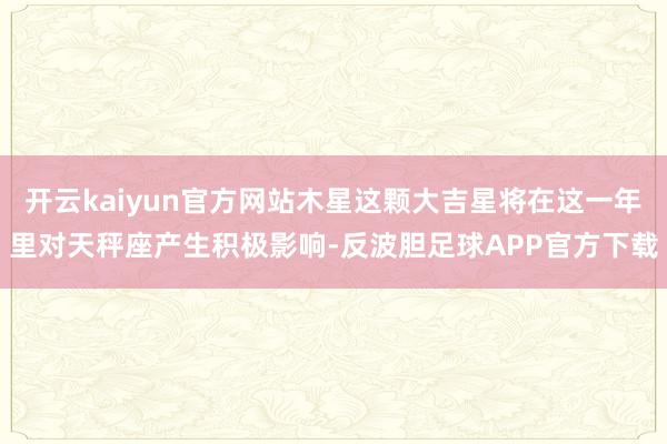 开云kaiyun官方网站木星这颗大吉星将在这一年里对天秤座产生积极影响-反波胆足球APP官方下载