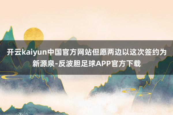 开云kaiyun中国官方网站但愿两边以这次签约为新源泉-反波胆足球APP官方下载
