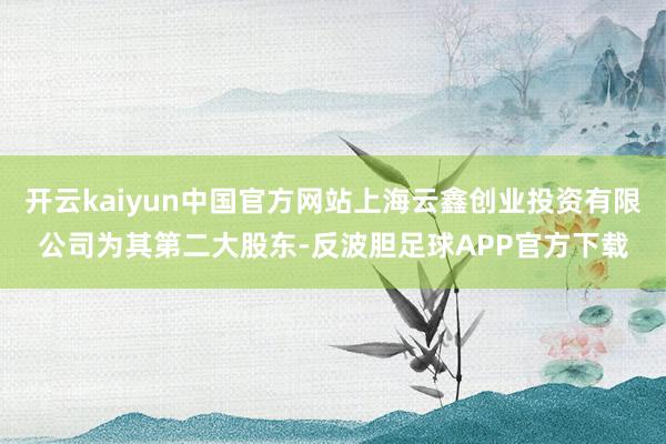 开云kaiyun中国官方网站上海云鑫创业投资有限公司为其第二大股东-反波胆足球APP官方下载