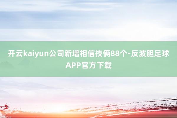 开云kaiyun公司新增相信技俩88个-反波胆足球APP官方下载