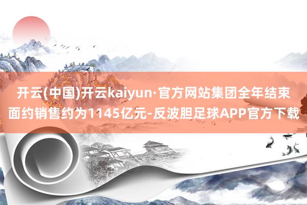 开云(中国)开云kaiyun·官方网站集团全年结束面约销售约为1145亿元-反波胆足球APP官方下载
