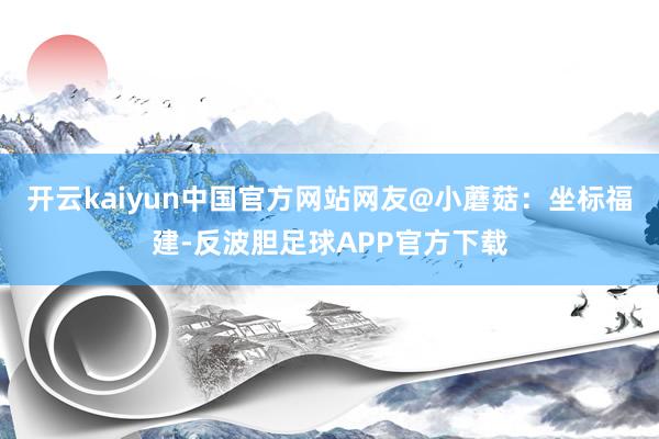开云kaiyun中国官方网站网友@小蘑菇：坐标福建-反波胆足球APP官方下载