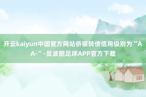 开云kaiyun中国官方网站侨银转债信用级别为“AA-”-反波胆足球APP官方下载