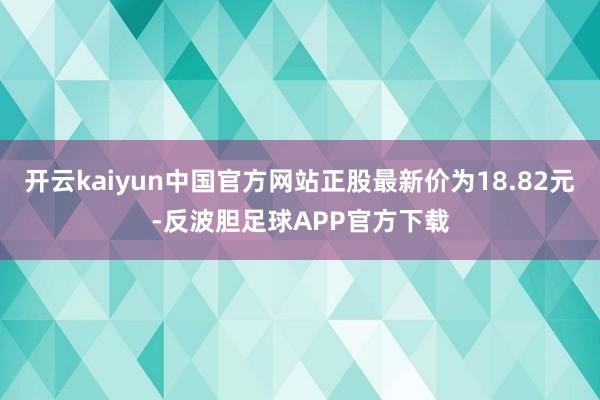 开云kaiyun中国官方网站正股最新价为18.82元-反波胆足球APP官方下载