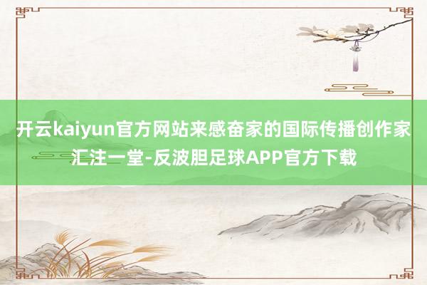 开云kaiyun官方网站来感奋家的国际传播创作家汇注一堂-反波胆足球APP官方下载