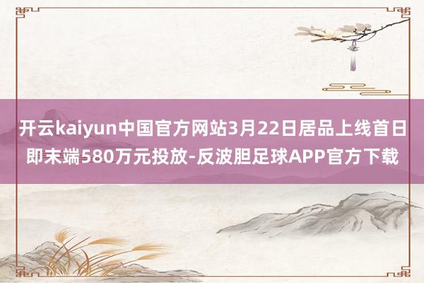 开云kaiyun中国官方网站3月22日居品上线首日即末端580万元投放-反波胆足球APP官方下载