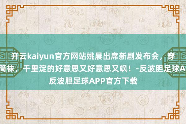 开云kaiyun官方网站姚晨出席新剧发布会，穿短裙套装中筒袜，千里淀的好意思又好意思又飒！-反波胆足球APP官方下载