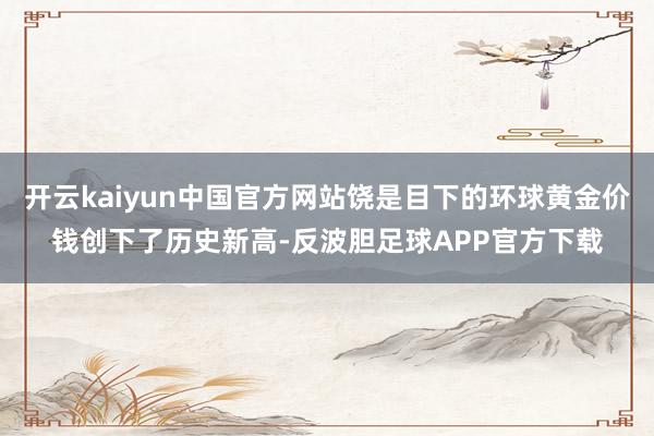 开云kaiyun中国官方网站饶是目下的环球黄金价钱创下了历史新高-反波胆足球APP官方下载
