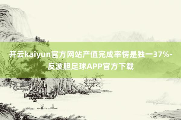 开云kaiyun官方网站产值完成率愣是独一37%-反波胆足球APP官方下载
