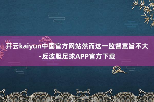 开云kaiyun中国官方网站然而这一监督意旨不大-反波胆足球APP官方下载